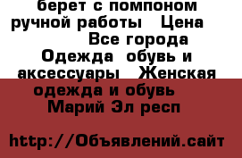 берет с помпоном ручной работы › Цена ­ 2 000 - Все города Одежда, обувь и аксессуары » Женская одежда и обувь   . Марий Эл респ.